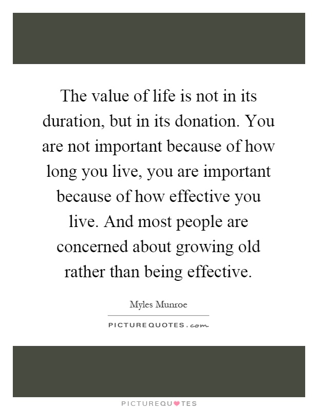 The value of life is not in its duration, but in its donation. You are not important because of how long you live, you are important because of how effective you live. And most people are concerned about growing old rather than being effective Picture Quote #1