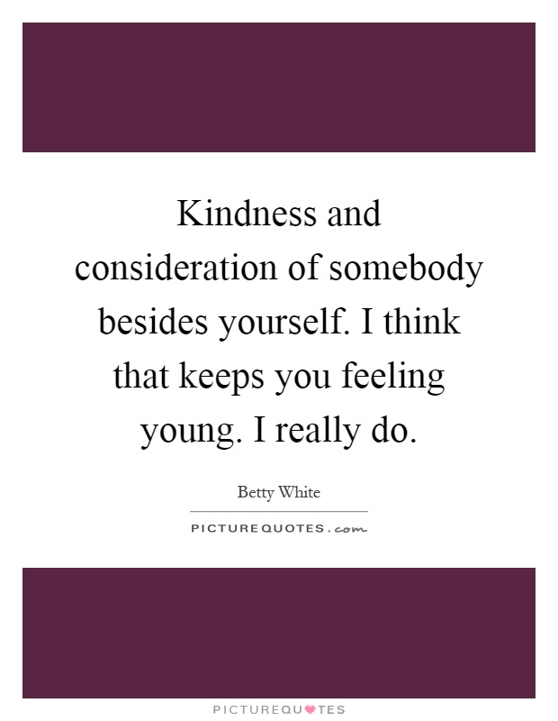 Kindness and consideration of somebody besides yourself. I think that keeps you feeling young. I really do Picture Quote #1