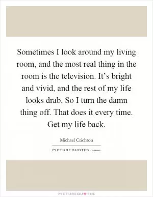 Sometimes I look around my living room, and the most real thing in the room is the television. It’s bright and vivid, and the rest of my life looks drab. So I turn the damn thing off. That does it every time. Get my life back Picture Quote #1