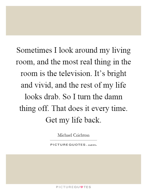 Sometimes I look around my living room, and the most real thing in the room is the television. It's bright and vivid, and the rest of my life looks drab. So I turn the damn thing off. That does it every time. Get my life back Picture Quote #1