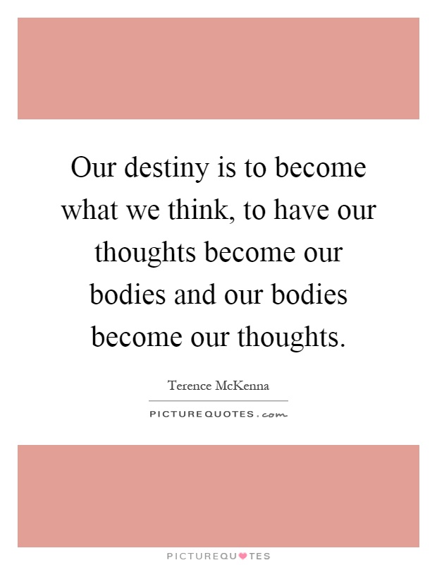 Our destiny is to become what we think, to have our thoughts become our bodies and our bodies become our thoughts Picture Quote #1