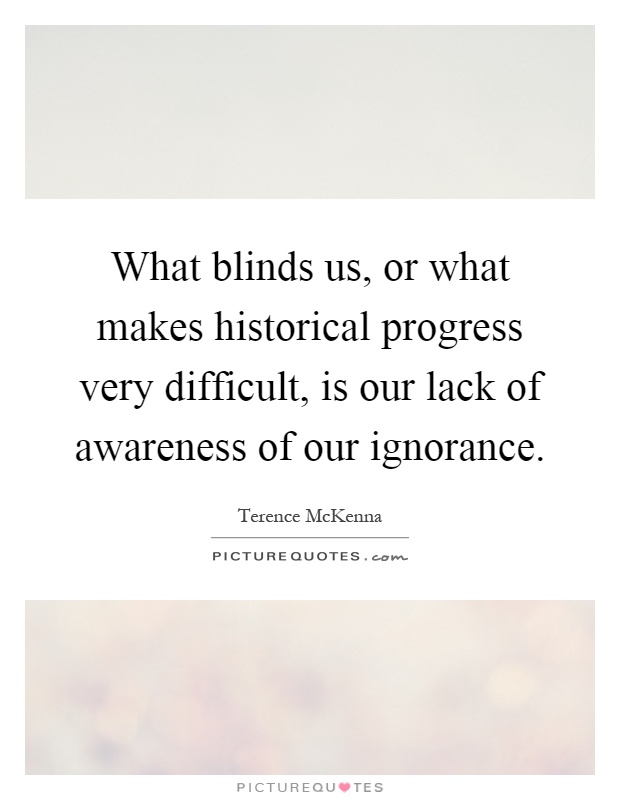 What blinds us, or what makes historical progress very difficult, is our lack of awareness of our ignorance Picture Quote #1