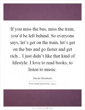 If you miss the bus, miss the train, you’d be left behind. So everyone says, let’s get on the train, let’s get on the bus and go faster and get rich... I just didn’t like that kind of lifestyle. I love to read books, to listen to music Picture Quote #1