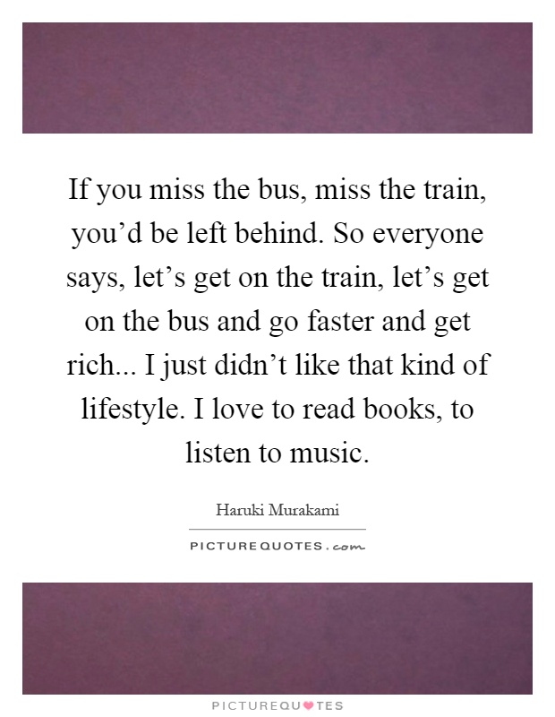 If you miss the bus, miss the train, you'd be left behind. So everyone says, let's get on the train, let's get on the bus and go faster and get rich... I just didn't like that kind of lifestyle. I love to read books, to listen to music Picture Quote #1