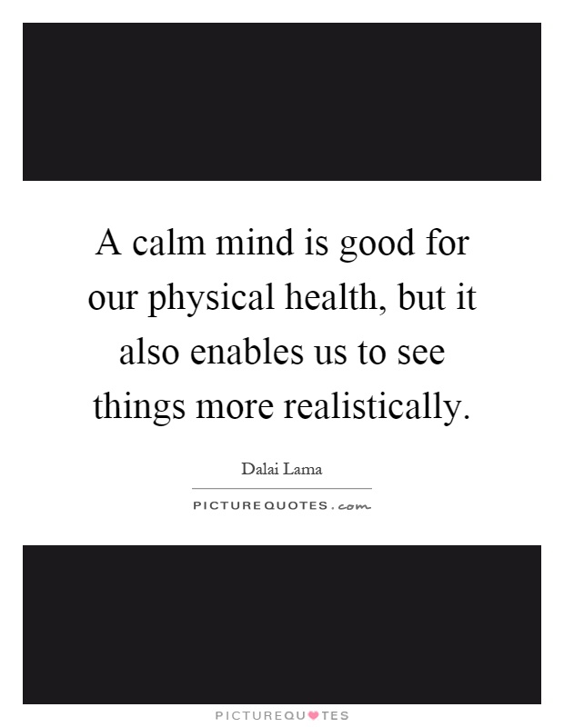 A calm mind is good for our physical health, but it also enables us to see things more realistically Picture Quote #1