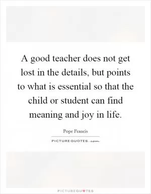 A good teacher does not get lost in the details, but points to what is essential so that the child or student can find meaning and joy in life Picture Quote #1