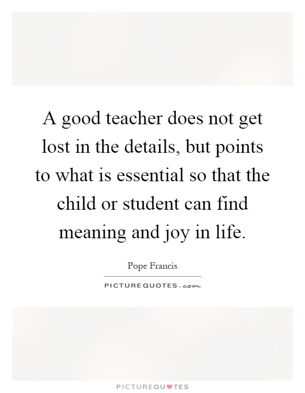 A good teacher does not get lost in the details, but points to what is essential so that the child or student can find meaning and joy in life Picture Quote #1