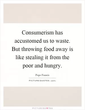 Consumerism has accustomed us to waste. But throwing food away is like stealing it from the poor and hungry Picture Quote #1
