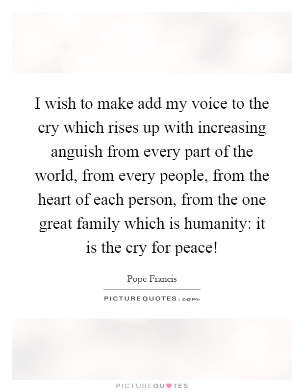 I wish to make add my voice to the cry which rises up with increasing anguish from every part of the world, from every people, from the heart of each person, from the one great family which is humanity: it is the cry for peace! Picture Quote #1