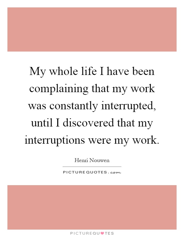 My whole life I have been complaining that my work was constantly interrupted, until I discovered that my interruptions were my work Picture Quote #1