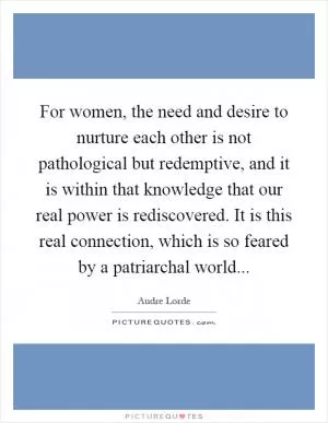 For women, the need and desire to nurture each other is not pathological but redemptive, and it is within that knowledge that our real power is rediscovered. It is this real connection, which is so feared by a patriarchal world Picture Quote #1
