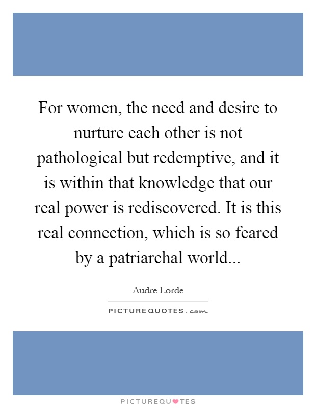 For women, the need and desire to nurture each other is not pathological but redemptive, and it is within that knowledge that our real power is rediscovered. It is this real connection, which is so feared by a patriarchal world Picture Quote #1