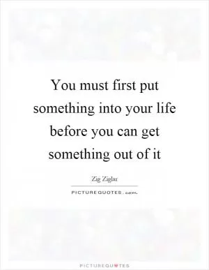 You must first put something into your life before you can get something out of it Picture Quote #1