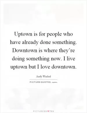 Uptown is for people who have already done something. Downtown is where they’re doing something now. I live uptown but I love downtown Picture Quote #1
