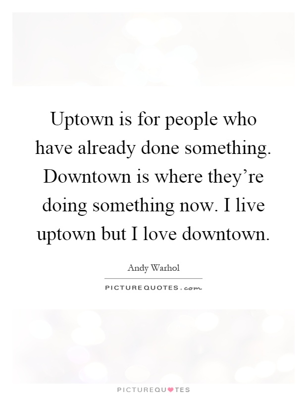 Uptown is for people who have already done something. Downtown is where they're doing something now. I live uptown but I love downtown Picture Quote #1