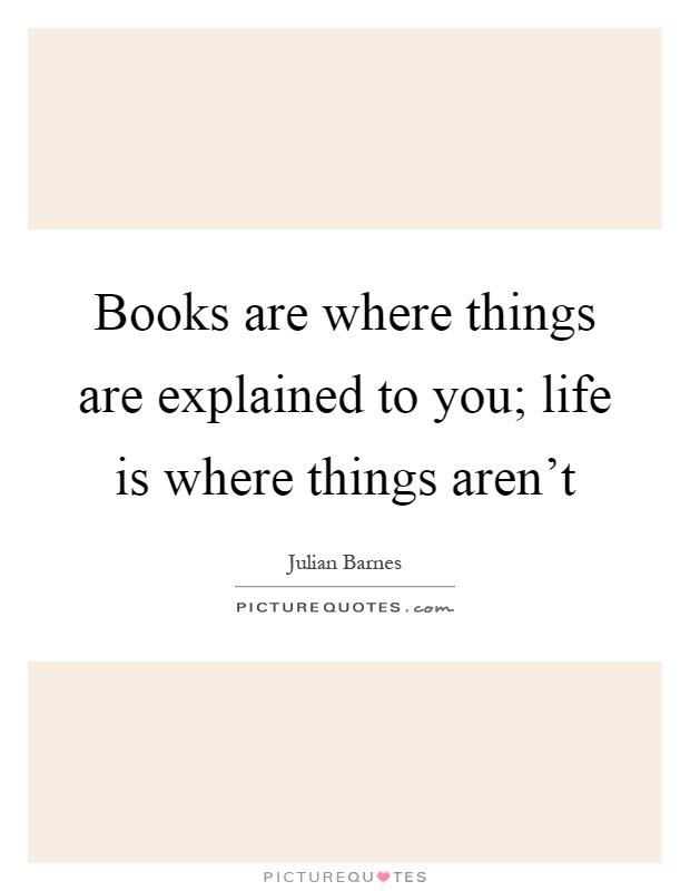 Books are where things are explained to you; life is where things aren't Picture Quote #1