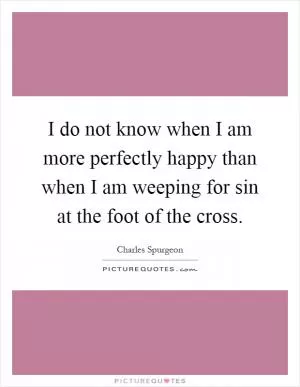I do not know when I am more perfectly happy than when I am weeping for sin at the foot of the cross Picture Quote #1