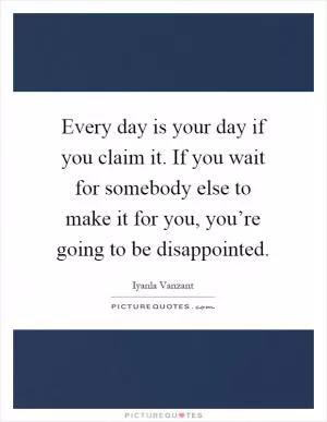 Every day is your day if you claim it. If you wait for somebody else to make it for you, you’re going to be disappointed Picture Quote #1