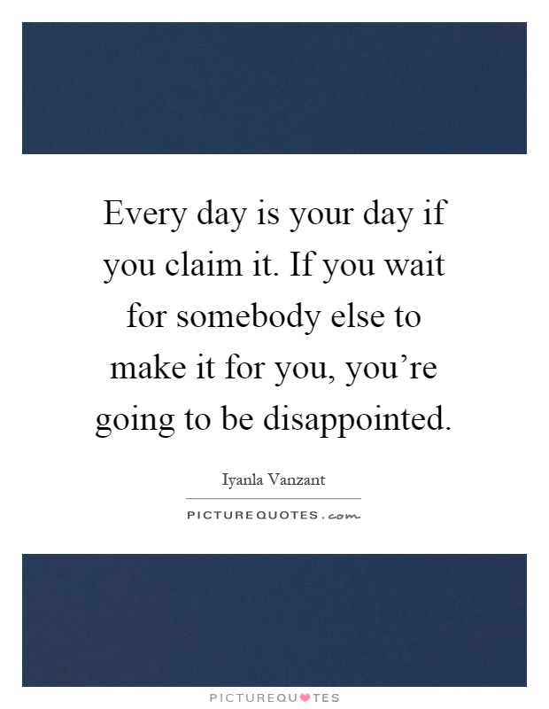 Every day is your day if you claim it. If you wait for somebody else to make it for you, you're going to be disappointed Picture Quote #1