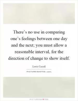 There’s no use in comparing one’s feelings between one day and the next; you must allow a reasonable interval, for the direction of change to show itself Picture Quote #1