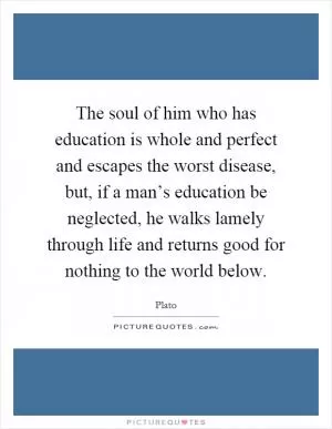 The soul of him who has education is whole and perfect and escapes the worst disease, but, if a man’s education be neglected, he walks lamely through life and returns good for nothing to the world below Picture Quote #1