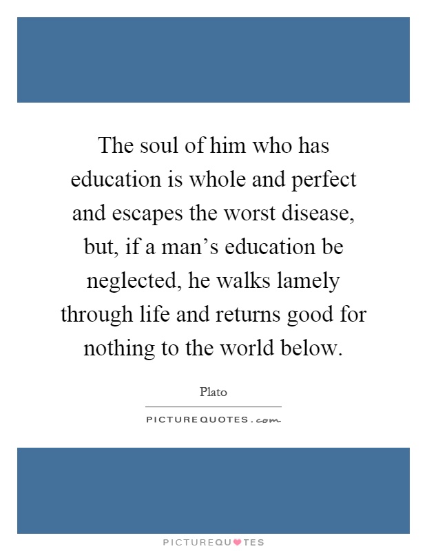 The soul of him who has education is whole and perfect and escapes the worst disease, but, if a man's education be neglected, he walks lamely through life and returns good for nothing to the world below Picture Quote #1