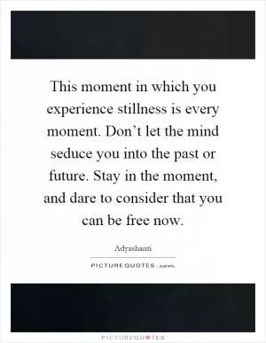 This moment in which you experience stillness is every moment. Don’t let the mind seduce you into the past or future. Stay in the moment, and dare to consider that you can be free now Picture Quote #1