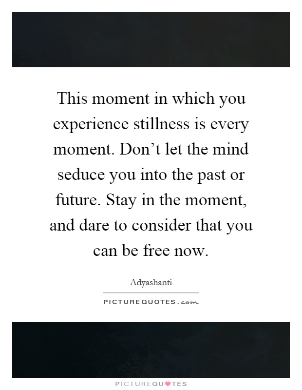 This moment in which you experience stillness is every moment. Don't let the mind seduce you into the past or future. Stay in the moment, and dare to consider that you can be free now Picture Quote #1