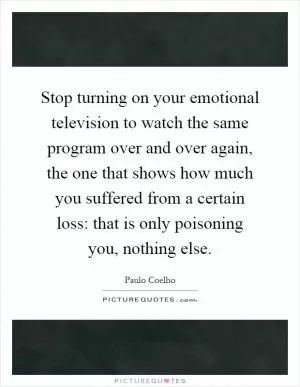 Stop turning on your emotional television to watch the same program over and over again, the one that shows how much you suffered from a certain loss: that is only poisoning you, nothing else Picture Quote #1