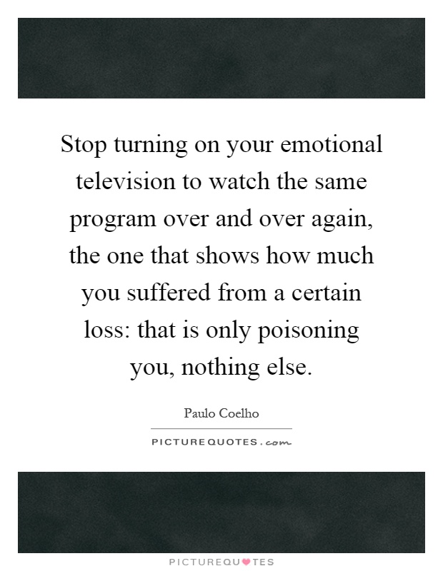 Stop turning on your emotional television to watch the same program over and over again, the one that shows how much you suffered from a certain loss: that is only poisoning you, nothing else Picture Quote #1