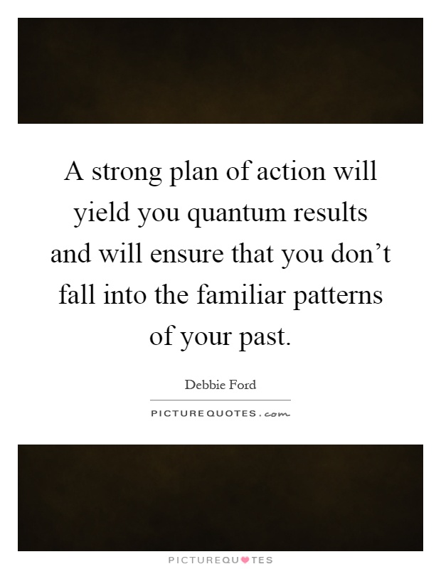 A strong plan of action will yield you quantum results and will ensure that you don't fall into the familiar patterns of your past Picture Quote #1