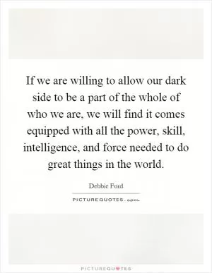 If we are willing to allow our dark side to be a part of the whole of who we are, we will find it comes equipped with all the power, skill, intelligence, and force needed to do great things in the world Picture Quote #1