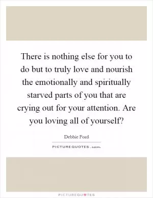 There is nothing else for you to do but to truly love and nourish the emotionally and spiritually starved parts of you that are crying out for your attention. Are you loving all of yourself? Picture Quote #1