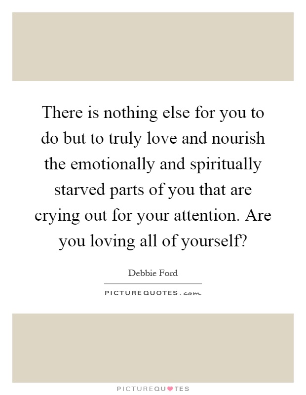 There is nothing else for you to do but to truly love and nourish the emotionally and spiritually starved parts of you that are crying out for your attention. Are you loving all of yourself? Picture Quote #1