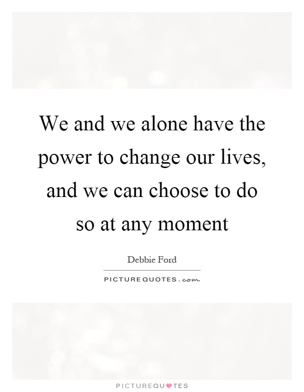We and we alone have the power to change our lives, and we can choose to do so at any moment Picture Quote #1