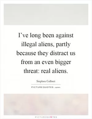 I’ve long been against illegal aliens, partly because they distract us from an even bigger threat: real aliens Picture Quote #1