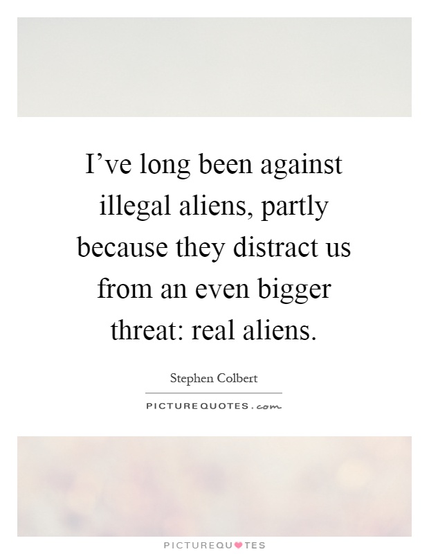 I've long been against illegal aliens, partly because they distract us from an even bigger threat: real aliens Picture Quote #1