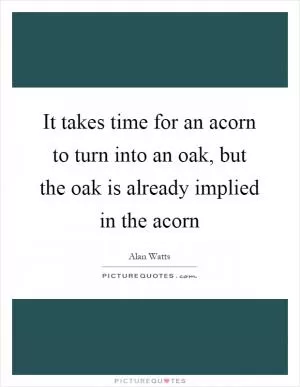It takes time for an acorn to turn into an oak, but the oak is already implied in the acorn Picture Quote #1