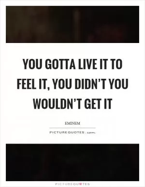 You gotta live it to feel it, you didn’t you wouldn’t get it Picture Quote #1
