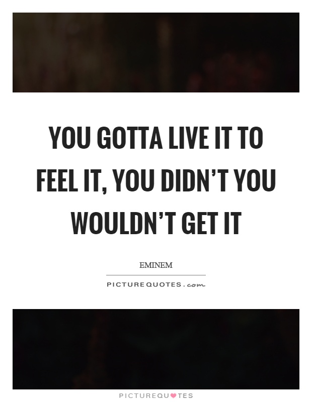 You gotta live it to feel it, you didn't you wouldn't get it Picture Quote #1