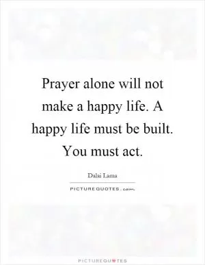 Prayer alone will not make a happy life. A happy life must be built. You must act Picture Quote #1