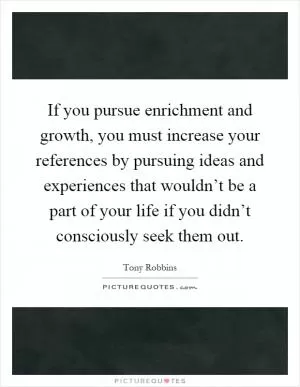 If you pursue enrichment and growth, you must increase your references by pursuing ideas and experiences that wouldn’t be a part of your life if you didn’t consciously seek them out Picture Quote #1