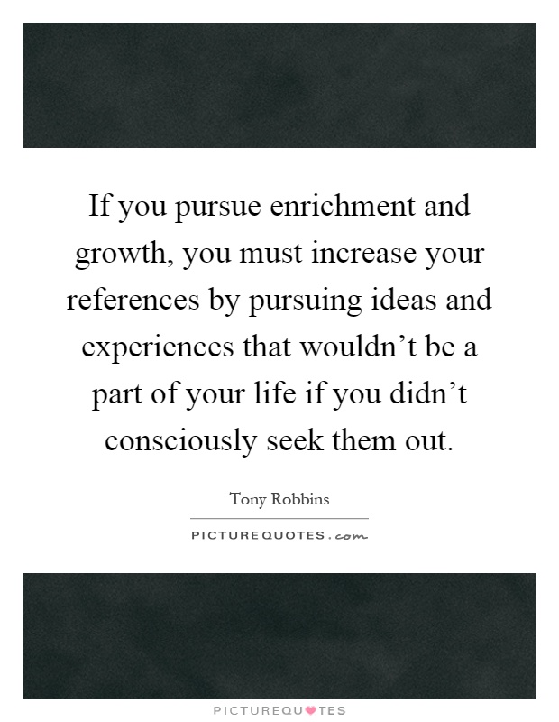 If you pursue enrichment and growth, you must increase your references by pursuing ideas and experiences that wouldn't be a part of your life if you didn't consciously seek them out Picture Quote #1