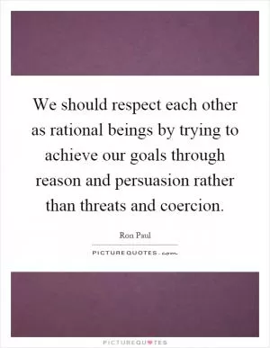 We should respect each other as rational beings by trying to achieve our goals through reason and persuasion rather than threats and coercion Picture Quote #1
