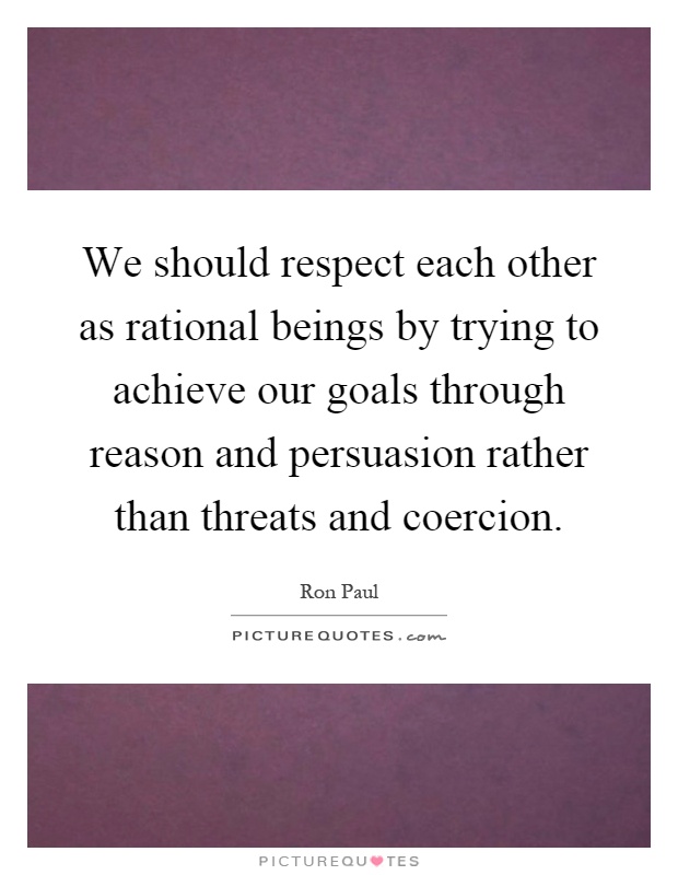 We should respect each other as rational beings by trying to achieve our goals through reason and persuasion rather than threats and coercion Picture Quote #1