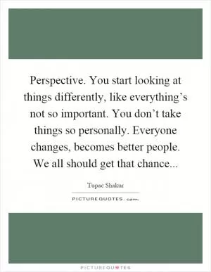 Perspective. You start looking at things differently, like everything’s not so important. You don’t take things so personally. Everyone changes, becomes better people. We all should get that chance Picture Quote #1