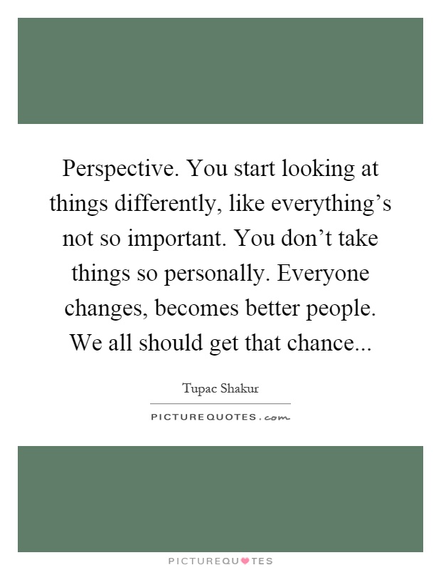 Perspective. You start looking at things differently, like everything's not so important. You don't take things so personally. Everyone changes, becomes better people. We all should get that chance Picture Quote #1