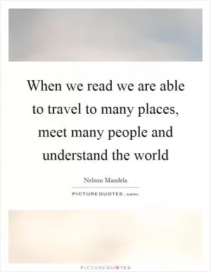 When we read we are able to travel to many places, meet many people and understand the world Picture Quote #1