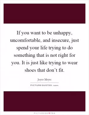 If you want to be unhappy, uncomfortable, and insecure, just spend your life trying to do something that is not right for you. It is just like trying to wear shoes that don’t fit Picture Quote #1