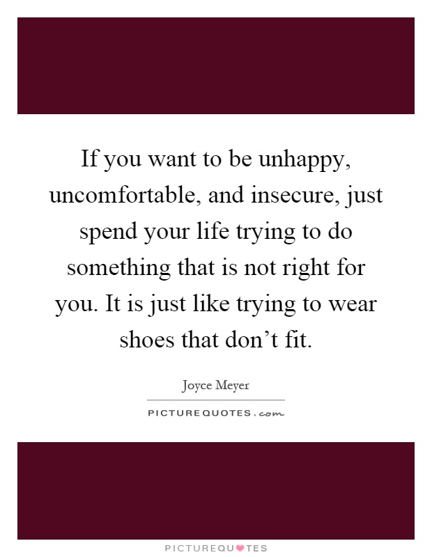 If you want to be unhappy, uncomfortable, and insecure, just spend your life trying to do something that is not right for you. It is just like trying to wear shoes that don't fit Picture Quote #1